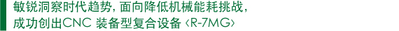 　敏锐洞察时代趋势，面向降低机械能耗挑战， 　成功创出CNC 装备型复合设备〈R-7MG〉