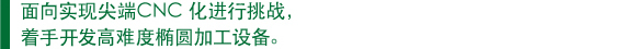 　面向实现尖端CNC 化进行挑战， 　着手开发高难度椭圆加工设备。