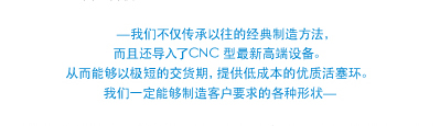 —我们不仅传承以往的经典制造方法， 而且还导入了CNC 型最新高端设备。 从而能够以极短的交货期，提供低成本的优质活塞环。 我们一定能够制造客户要求的各种形状—