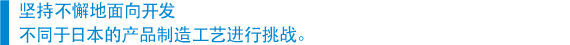 　坚持不懈地面向开发 　不同于日本的产品制造工艺进行挑战。