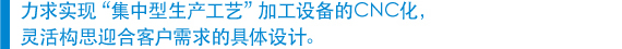 　力求实现“集中型生产工艺”加工设备的CNC化， 　灵活构思迎合客户需求的具体设计。