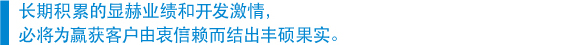 　长期积累的显赫业绩和开发激情， 　必将为赢获客户由衷信赖而结出丰硕果实。