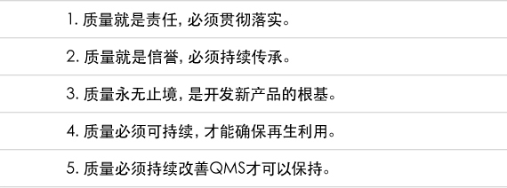 1. 质量就是责任，必须贯彻落实。  2. 质量就是信誉，必须持续传承。  3. 质量永无止境，是开发新产品的根基。  4. 质量必须可持续，才能确保再生利用。  5. 质量必须持续改善QMS才可以保持。