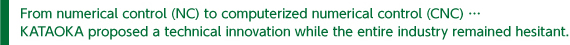 From numerical control (NC) to computerized numerical control (CNC) … KATAOKA proposed a technical innovation while the entire industry remained hesitant.