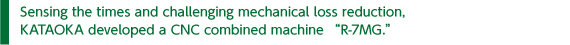 Sensing the times and challenging mechanical loss reduction, KATAOKA developed a CNC combined machine “R-7MG.”