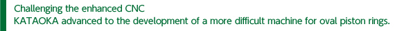 Challenging the enhanced CNC KATAOKA advanced to the development of a more difficult machine for oval piston rings.