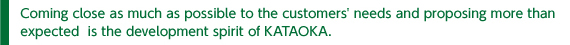 Coming close as much as possible to the customers＇ needs and proposing more than expected  is the development spirit of KATAOKA.