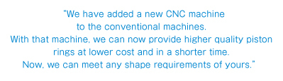 “We have added a new CNC machine to the conventional machines. With that machine, we can now provide higher quality piston rings at lower cost and in a shorter time. Now, we can meet any shape requirements of yours.”