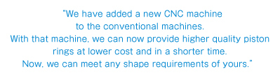 “We have added a new CNC machine to the conventional machines. With that machine, we can now provide higher quality piston rings at lower cost and in a shorter time. Now, we can meet any shape requirements of yours.”