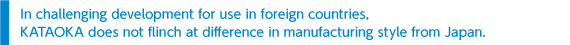 In challenging development for use in foreign countries, KATAOKA does not flinch at difference in manufacturing style from Japan.