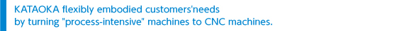 KATAOKA flexibly embodied customers＇needs by turning ＂process-intensive＂ machines to CNC machines. 