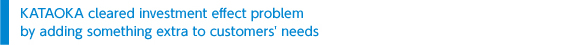 KATAOKA cleared investment effect problem by adding something extra to customers＇ needs 