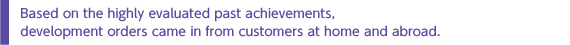 Based on the highly evaluated past achievements, development orders came in from customers at home and abroad.