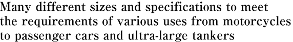 Many different sizes and specifications to meet  the requirements of various uses from motorcycles  to passenger cars and ultra-large tankers