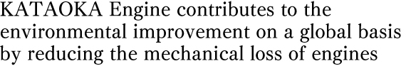 KATAOKA Engine contributes to the  environmental improvement on a global basis  by reducing the mechanical loss of engines