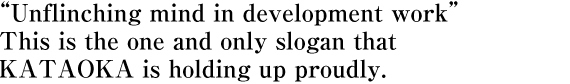 “Unflinching mind in development work” This is the one and only slogan that  KATAOKA is holding up proudly.