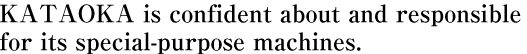 KATAOKA is confident about and responsible  for its special-purpose machines.