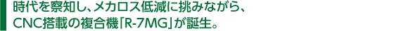 　時代を察知し、メカロス低減に挑みながら、 　CNC搭載の複合機「R-7MG」が誕生。