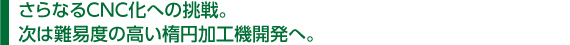 　さらなるCNC化への挑戦。 　次は難易度の高い楕円加工機開発へ。