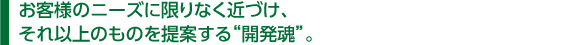 　お客様のニーズに限りなく近づけ、 　それ以上のものを提案する“開発魂”。