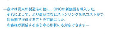 —我々は従来の製造法の他に、CNCの新鋭機を導入した。 　　それによって、より高品位なピストンリングを低コストかつ 　　短納期で提供することを可能にした。 　　お客様が要望するあらゆる形状にも対応できます—