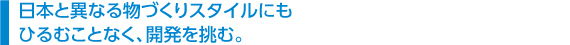 　日本と異なる物づくりスタイルにも 　ひるむことなく、開発を挑む。