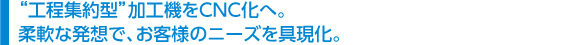 　“工程集約型”加工機をCNC化へ。 　柔軟な発想で、お客様のニーズを具現化。
