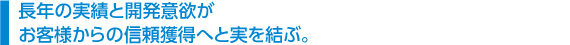 　長年の実績と開発意欲が 　お客様からの信頼獲得へと実を結ぶ。
