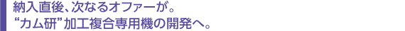　納入直後、次なるオファーが。 　“カム研”加工複合専用機の開発へ。  　