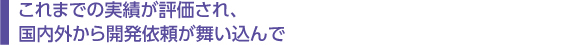 　これまでの実績が評価され、 　国内外から開発依頼が舞い込んで