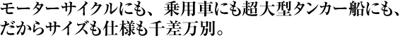 モーターサイクルにも、乗用車にも超大型タンカー船にも、 だからサイズも仕様も千差万別。 