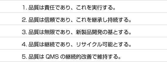 1.品質は責任であり、これを実行する。  2.品質は信頼であり、これを継承し持続する。  3.品質は無限であり、新製品開発の基とする。  4.品質は継続であり、リサイクル可能とする。  5.品質はQMSの継続的改善で維持する。