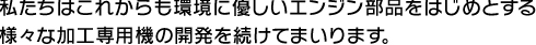 私たちはこれからも環境に優しいエンジン部品をはじめとする 様々な加工専用機の開発を続けてまいります。