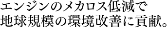 エンジンのメカロス低減で 地球規模の環境改善に貢献。